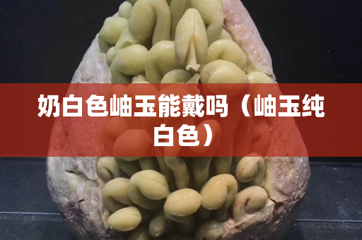 奶白色岫玉能戴吗（岫玉纯白色）