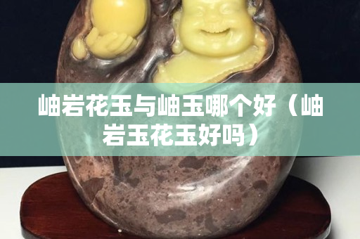岫岩花玉与岫玉哪个好（岫岩玉花玉好吗）