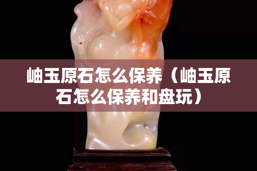 岫玉原石怎么保养（岫玉原石怎么保养和盘玩）