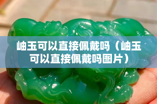 岫玉可以直接佩戴吗（岫玉可以直接佩戴吗图片）