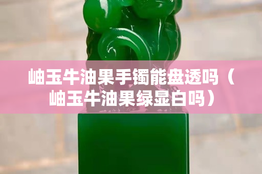 岫玉牛油果手镯能盘透吗（岫玉牛油果绿显白吗）