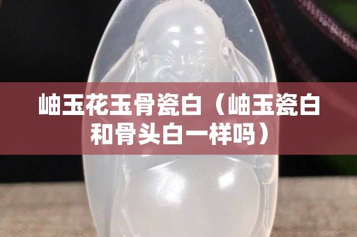 岫玉花玉骨瓷白（岫玉瓷白和骨头白一样吗）