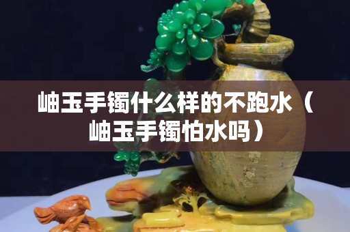 岫玉手镯什么样的不跑水（岫玉手镯怕水吗）