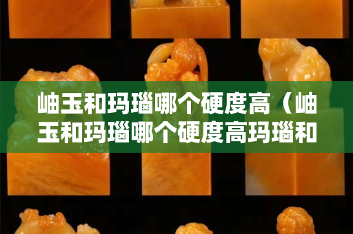 岫玉和玛瑙哪个硬度高（岫玉和玛瑙哪个硬度高玛瑙和岫玉的硬度各是多少）
