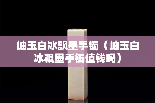 岫玉白冰飘墨手镯（岫玉白冰飘墨手镯值钱吗）