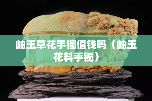 岫玉草花手镯值钱吗（岫玉花料手镯）