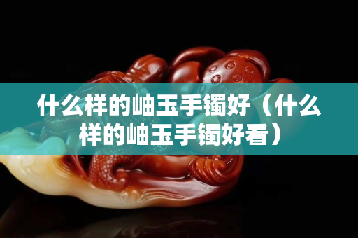 什么样的岫玉手镯好（什么样的岫玉手镯好看）