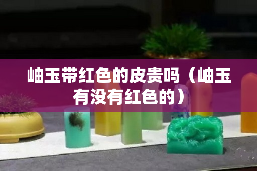 岫玉带红色的皮贵吗（岫玉有没有红色的）