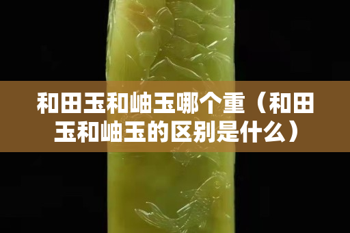 和田玉和岫玉哪个重（和田玉和岫玉的区别是什么）
