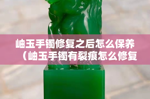 岫玉手镯修复之后怎么保养（岫玉手镯有裂痕怎么修复）