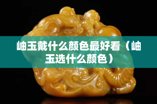 岫玉戴什么颜色最好看（岫玉选什么颜色）