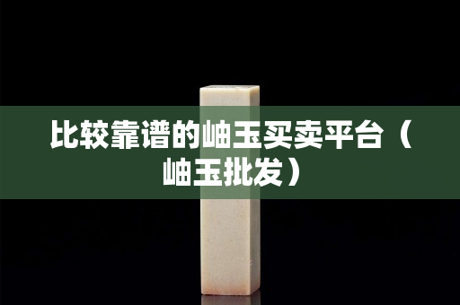 比较靠谱的岫玉买卖平台（岫玉批发）