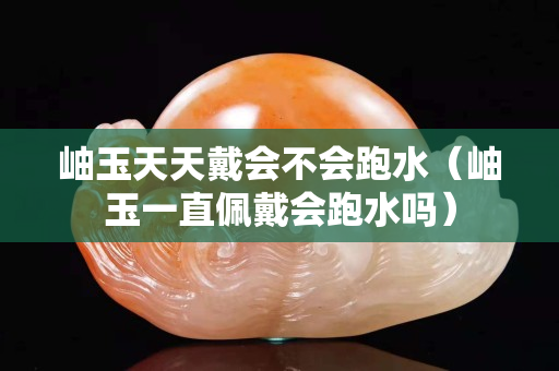 岫玉天天戴会不会跑水（岫玉一直佩戴会跑水吗）