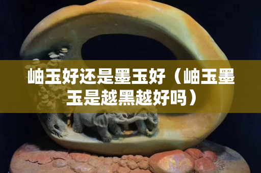 岫玉好还是墨玉好（岫玉墨玉是越黑越好吗）