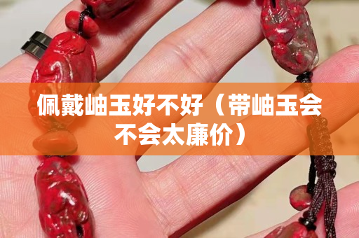 佩戴岫玉好不好（带岫玉会不会太廉价）