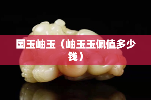 国玉岫玉（岫玉玉佩值多少钱）