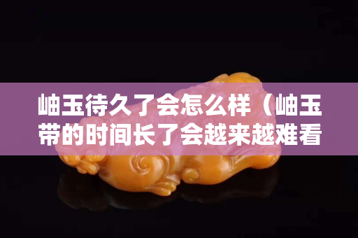岫玉待久了会怎么样（岫玉带的时间长了会越来越难看吗）