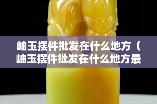 岫玉摆件批发在什么地方（岫玉摆件批发在什么地方最好）