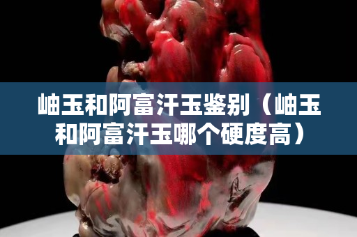 岫玉和阿富汗玉鉴别（岫玉和阿富汗玉哪个硬度高）
