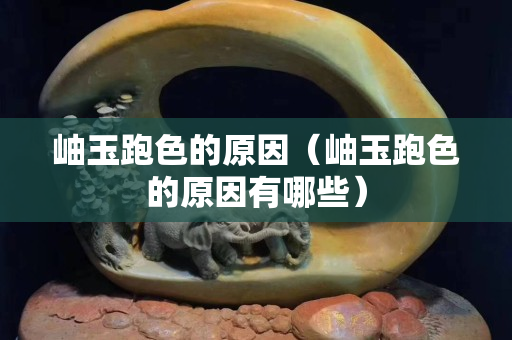 岫玉跑色的原因（岫玉跑色的原因有哪些）