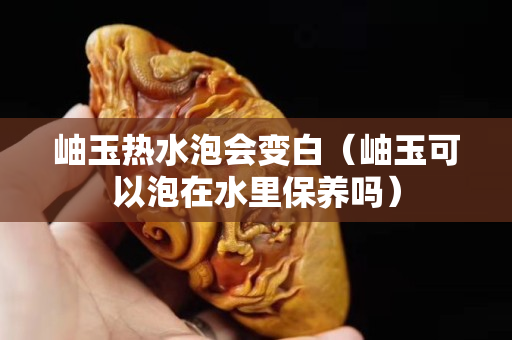 岫玉热水泡会变白（岫玉可以泡在水里保养吗）