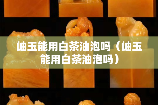岫玉能用白茶油泡吗（岫玉能用白茶油泡吗）