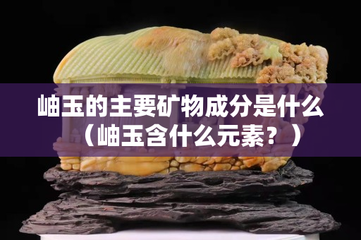 岫玉的主要矿物成分是什么（岫玉含什么元素？）