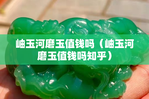 岫玉河磨玉值钱吗（岫玉河磨玉值钱吗知乎）