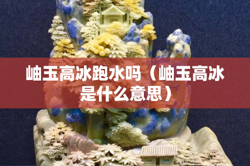 岫玉高冰跑水吗（岫玉高冰是什么意思）