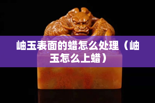 岫玉表面的蜡怎么处理（岫玉怎么上蜡）