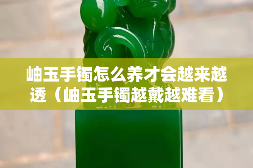 岫玉手镯怎么养才会越来越透（岫玉手镯越戴越难看）