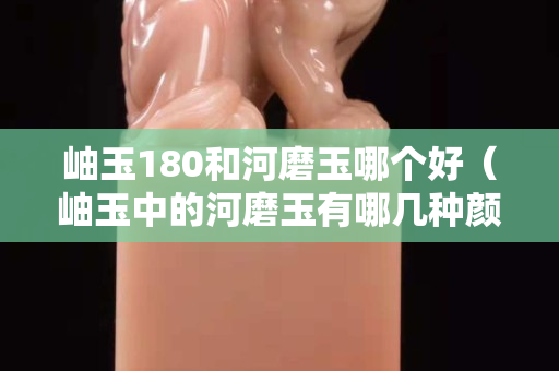 岫玉180和河磨玉哪个好（岫玉中的河磨玉有哪几种颜色）