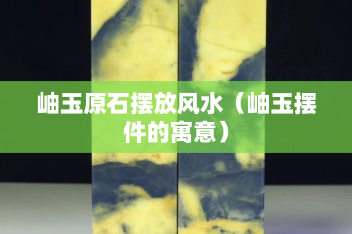 岫玉原石摆放风水（岫玉摆件的寓意）
