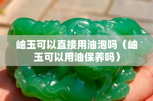 岫玉可以直接用油泡吗（岫玉可以用油保养吗）