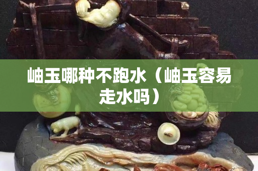岫玉哪种不跑水（岫玉容易走水吗）