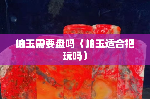岫玉需要盘吗（岫玉适合把玩吗）