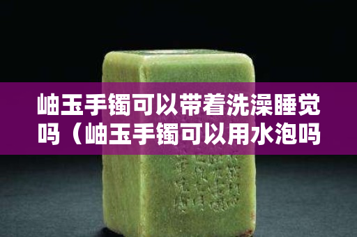 岫玉手镯可以带着洗澡睡觉吗（岫玉手镯可以用水泡吗）