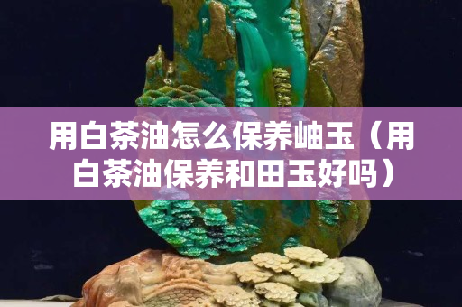 用白茶油怎么保养岫玉（用白茶油保养和田玉好吗）