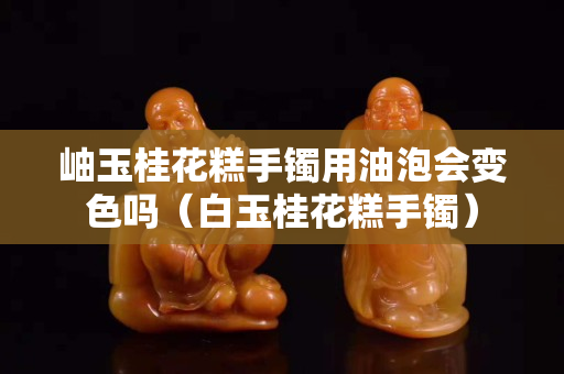 岫玉桂花糕手镯用油泡会变色吗（白玉桂花糕手镯）