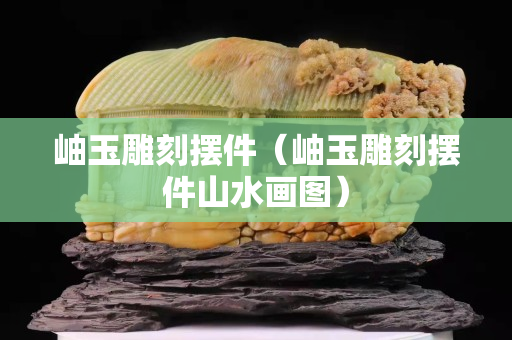 岫玉雕刻摆件（岫玉雕刻摆件山水画图）