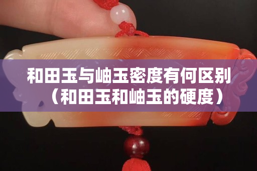 和田玉与岫玉密度有何区别（和田玉和岫玉的硬度）
