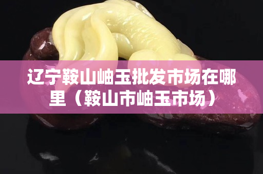 辽宁鞍山岫玉批发市场在哪里（鞍山市岫玉市场）