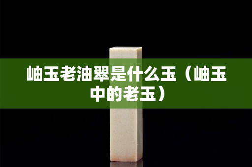 岫玉老油翠是什么玉（岫玉中的老玉）