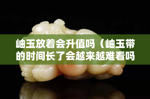 岫玉放着会升值吗（岫玉带的时间长了会越来越难看吗）