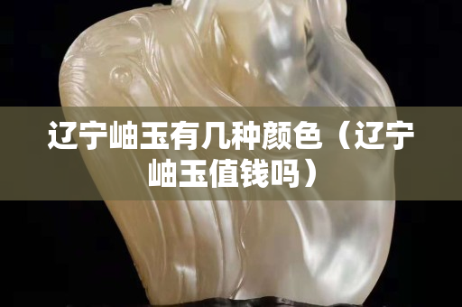 辽宁岫玉有几种颜色（辽宁岫玉值钱吗）
