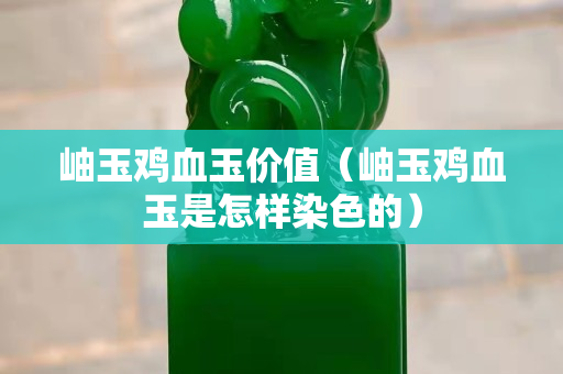 岫玉鸡血玉价值（岫玉鸡血玉是怎样染色的）