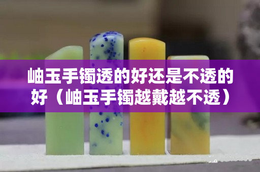 岫玉手镯透的好还是不透的好（岫玉手镯越戴越不透）