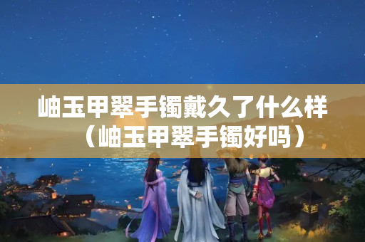 岫玉甲翠手镯戴久了什么样（岫玉甲翠手镯好吗）