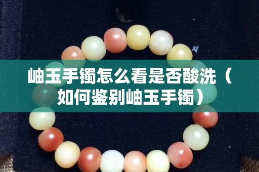 岫玉手镯怎么看是否酸洗（如何鉴别岫玉手镯）