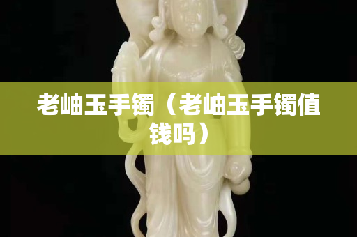 老岫玉手镯（老岫玉手镯值钱吗）